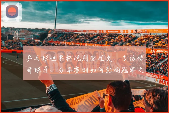 乒乓球世界杯规则变迁史：专访传奇球员，分享赛制如何影响冠军之路