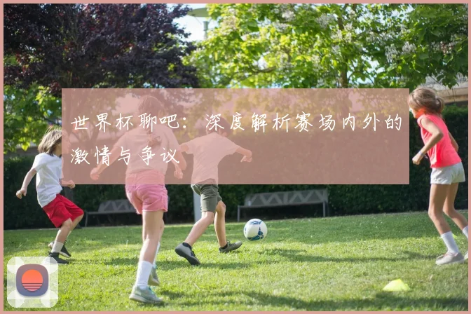 世界杯聊吧：深度解析赛场内外的激情与争议