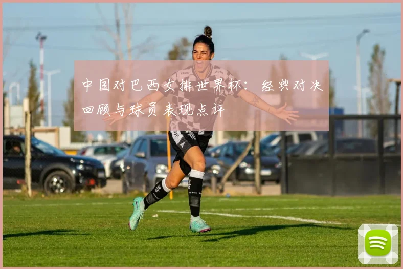中国对巴西女排世界杯：经典对决回顾与球员表现点评