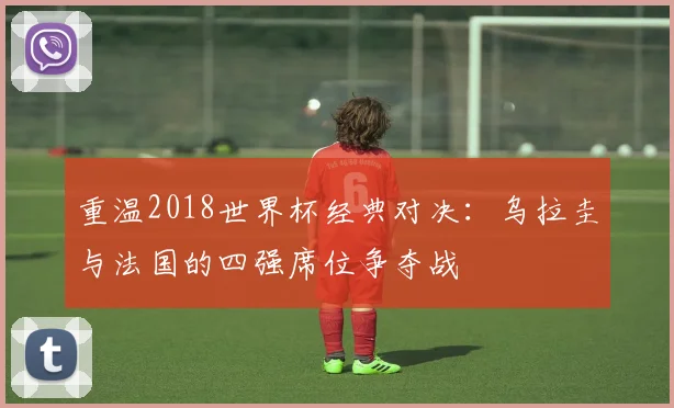 重温2018世界杯经典对决：乌拉圭与法国的四强席位争夺战