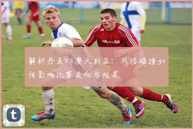 解析丹麦vs澳大利亚：风格碰撞如何影响比赛走向与结果